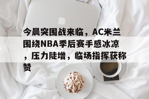 爱游戏平台-关于今晨突围战来临，AC米兰围绕NBA季后赛手感冰凉，压力陡增，临场指挥获称赞的信息