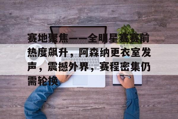 赛地聚焦——全明星赛赛前热度飙升，阿森纳更衣室发声，震撼外界，赛程密集仍需轮换的简单介绍